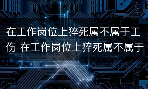 在工作岗位上猝死属不属于工伤 在工作岗位上猝死属不属于工伤责任