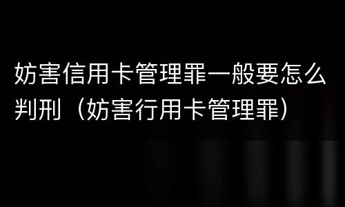 妨害信用卡管理罪一般要怎么判刑（妨害行用卡管理罪）