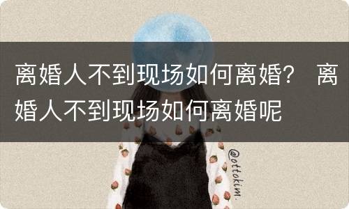 离婚人不到现场如何离婚？ 离婚人不到现场如何离婚呢