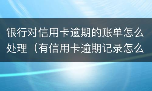 银行对信用卡逾期的账单怎么处理（有信用卡逾期记录怎么办）