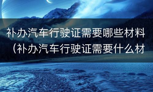 补办汽车行驶证需要哪些材料（补办汽车行驶证需要什么材料）