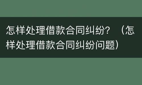 怎样处理借款合同纠纷？（怎样处理借款合同纠纷问题）