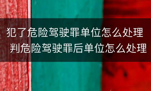 犯了危险驾驶罪单位怎么处理 判危险驾驶罪后单位怎么处理