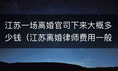 江苏一场离婚官司下来大概多少钱（江苏离婚律师费用一般怎么收费）