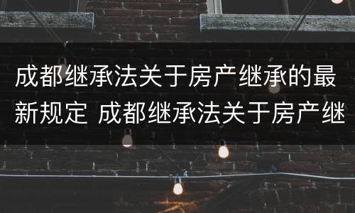 成都继承法关于房产继承的最新规定 成都继承法关于房产继承的最新规定文件