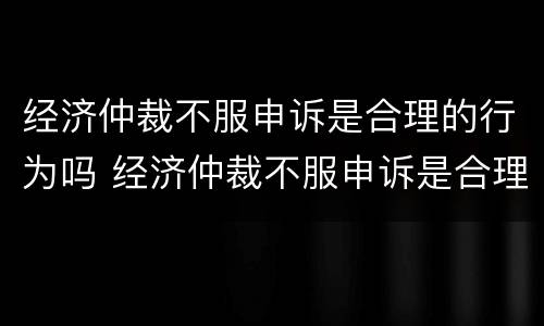 经济仲裁不服申诉是合理的行为吗 经济仲裁不服申诉是合理的行为吗