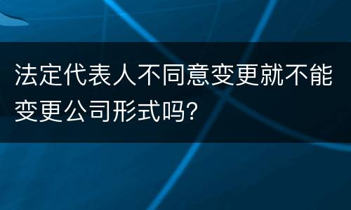 法定代表人不同意变更就不能变更公司形式吗？