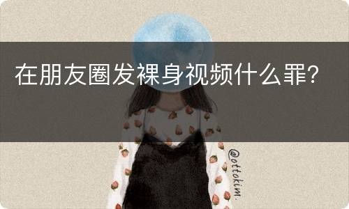 在朋友圈发裸身视频什么罪？