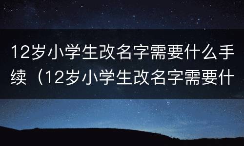 12岁小学生改名字需要什么手续（12岁小学生改名字需要什么手续和证件）