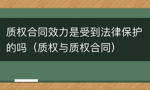 质权合同效力是受到法律保护的吗（质权与质权合同）