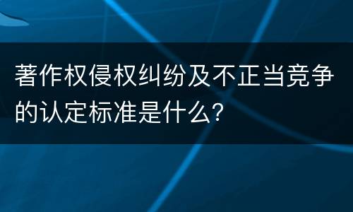 著作权侵权纠纷及不正当竞争的认定标准是什么？