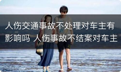 人伤交通事故不处理对车主有影响吗 人伤事故不结案对车主影响