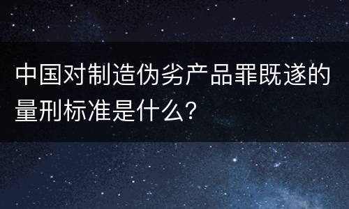 中国对制造伪劣产品罪既遂的量刑标准是什么？