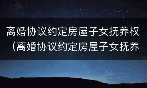 离婚协议约定房屋子女抚养权（离婚协议约定房屋子女抚养权有效吗）