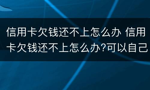 信用卡欠钱还不上怎么办 信用卡欠钱还不上怎么办?可以自己和银行协商吗