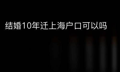 结婚10年迁上海户口可以吗