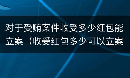 对于受贿案件收受多少红包能立案（收受红包多少可以立案）