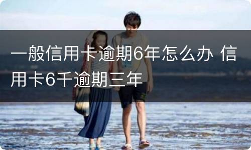 一般信用卡逾期6年怎么办 信用卡6千逾期三年