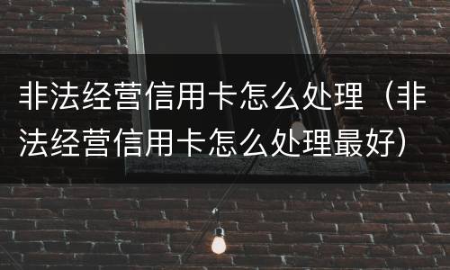 非法经营信用卡怎么处理（非法经营信用卡怎么处理最好）