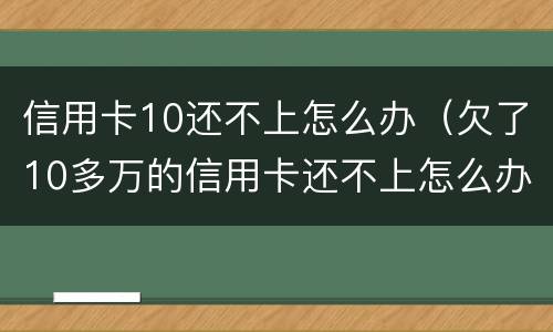 信用卡10还不上怎么办（欠了10多万的信用卡还不上怎么办）