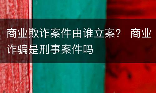 商业欺诈案件由谁立案？ 商业诈骗是刑事案件吗