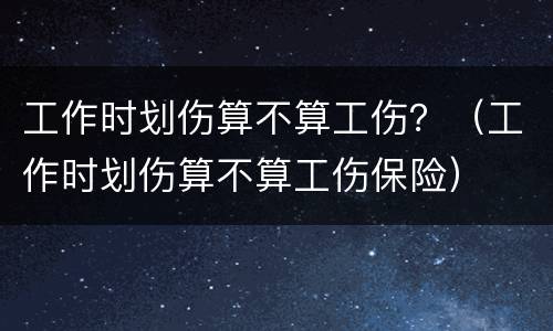 工作时划伤算不算工伤？（工作时划伤算不算工伤保险）