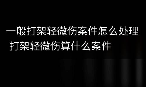 一般打架轻微伤案件怎么处理 打架轻微伤算什么案件