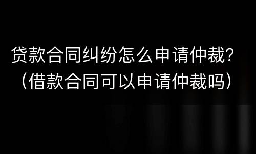 贷款合同纠纷怎么申请仲裁？（借款合同可以申请仲裁吗）