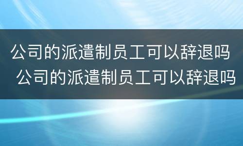 公司的派遣制员工可以辞退吗 公司的派遣制员工可以辞退吗知乎