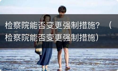 检察院能否变更强制措施？（检察院能否变更强制措施）