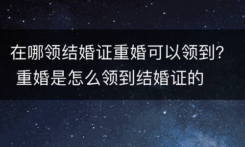 在哪领结婚证重婚可以领到？ 重婚是怎么领到结婚证的