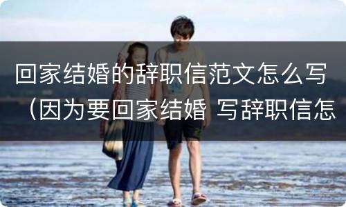 回家结婚的辞职信范文怎么写（因为要回家结婚 写辞职信怎么写）