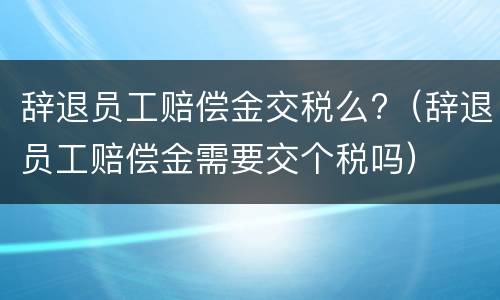 辞退员工赔偿金交税么?（辞退员工赔偿金需要交个税吗）
