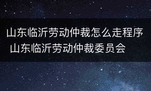 山东临沂劳动仲裁怎么走程序 山东临沂劳动仲裁委员会