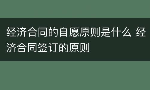经济合同的自愿原则是什么 经济合同签订的原则
