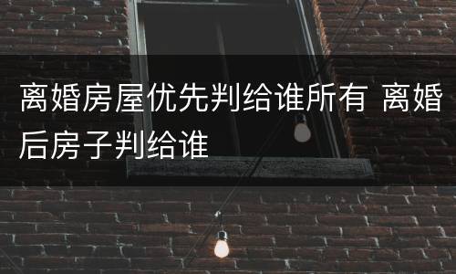 离婚房屋优先判给谁所有 离婚后房子判给谁