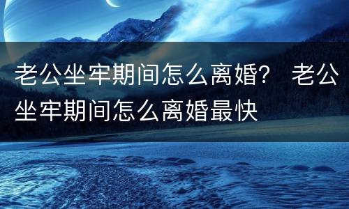 老公坐牢期间怎么离婚？ 老公坐牢期间怎么离婚最快