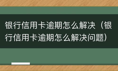 银行信用卡逾期怎么解决（银行信用卡逾期怎么解决问题）