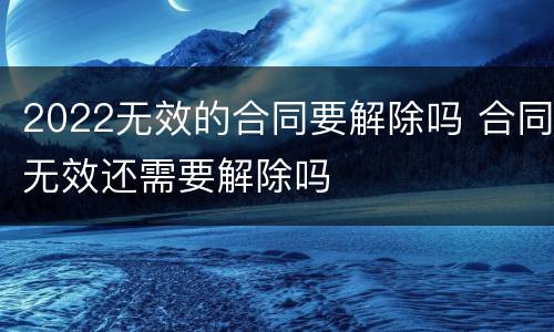 2022无效的合同要解除吗 合同无效还需要解除吗