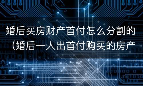 婚后买房财产首付怎么分割的（婚后一人出首付购买的房产如何分割）