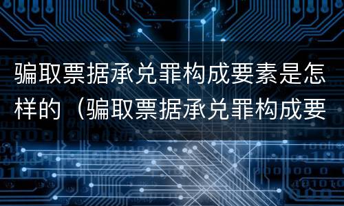 骗取票据承兑罪构成要素是怎样的（骗取票据承兑罪构成要素是怎样的罪名）