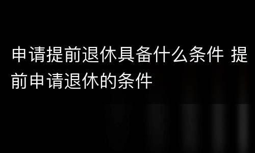 申请提前退休具备什么条件 提前申请退休的条件