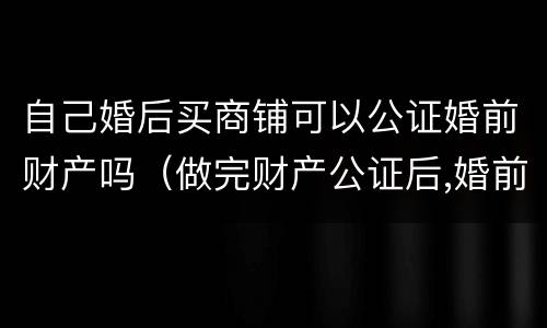 自己婚后买商铺可以公证婚前财产吗（做完财产公证后,婚前买的房子属于夫妻的吗）