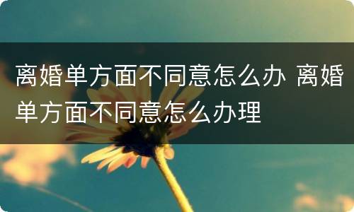 离婚单方面不同意怎么办 离婚单方面不同意怎么办理