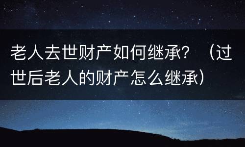 老人去世财产如何继承？（过世后老人的财产怎么继承）