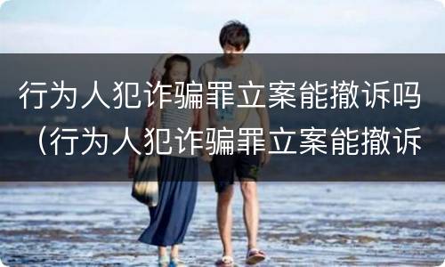 行为人犯诈骗罪立案能撤诉吗（行为人犯诈骗罪立案能撤诉吗知乎）