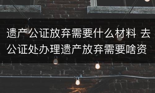 遗产公证放弃需要什么材料 去公证处办理遗产放弃需要啥资料