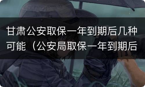 甘肃公安取保一年到期后几种可能（公安局取保一年到期后怎么办）