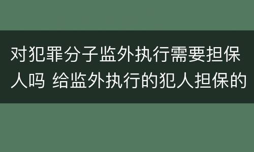 对犯罪分子监外执行需要担保人吗 给监外执行的犯人担保的人有什么责任