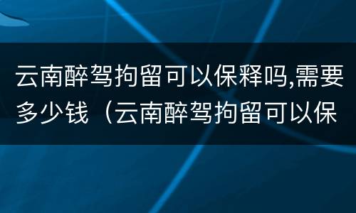 云南醉驾拘留可以保释吗,需要多少钱（云南醉驾拘留可以保释吗,需要多少钱呢）